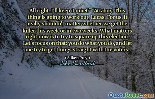All right. I'll keep it quiet." "Attaboy. This thing is going to work out, Lucas. For us. It really shouldn't matter whether we get the killer this week or in two weeks. What matters right now is to try to square up this election. Let's focus on that: you do what you do, and let me try to get things straight with the voters.