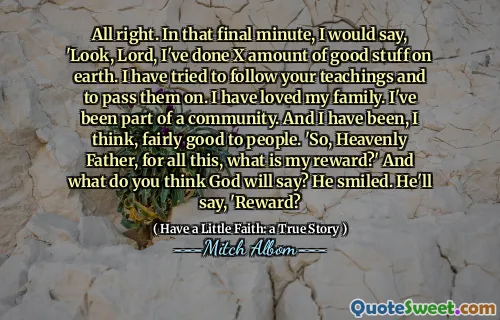OK. I det siste minuttet vil jeg si: 'Se, Herre, jeg har gjort en mengde gode ting på jorden. Jeg har prøvd å følge læren din og gi dem videre. Jeg har elsket familien min. Jeg har vært en del av et samfunn. Og jeg har vært, synes jeg, ganske bra for mennesker. 'Så, himmelske Fader, for alt dette, hva er min belønning?' Og hva tror du Gud vil si? Han smilte. Han vil si: 'Belønning?