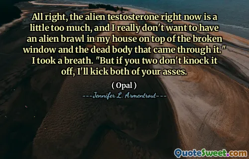 All right, the alien testosterone right now is a little too much, and I really don't want to have an alien brawl in my house on top of the broken window and the dead body that came through it." I took a breath. "But if you two don't knock it off, I'll kick both of your asses.