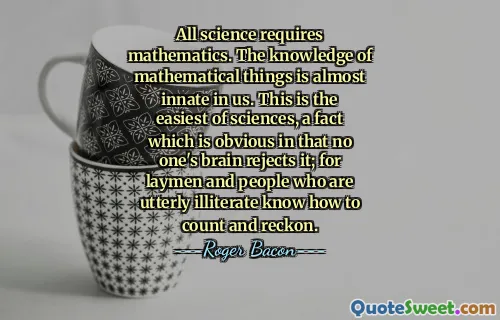 All science requires mathematics. The knowledge of mathematical things is almost innate in us. This is the easiest of sciences, a fact which is obvious in that no one's brain rejects it; for laymen and people who are utterly illiterate know how to count and reckon.