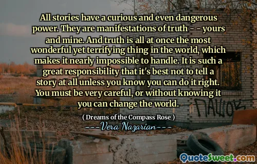All stories have a curious and even dangerous power. They are manifestations of truth - - yours and mine. And truth is all at once the most wonderful yet terrifying thing in the world, which makes it nearly impossible to handle. It is such a great responsibility that it's best not to tell a story at all unless you know you can do it right. You must be very careful, or without knowing it you can change the world.