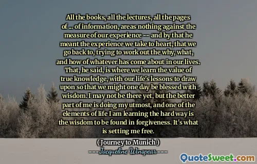 جميع الكتب ، وجميع المحاضرات ، وجميع صفحات ... من المعلومات ، والمناطق لا شيء مقابل مقياس تجربتنا - وهذا يعني التجربة التي نأخذها بعين الاعتبار ، ونحن نعود إليها ، ونحاول تحديد السبب ، وماذا ، وكيف حدث في حياتنا. وقال إن هذا هو المكان الذي نتعلم فيه قيمة المعرفة الحقيقية ، مع دروس حياتنا للاستفادة منها حتى نبارك يومًا ما في الحكمة. قد لا أكون هناك بعد ، لكن الجزء الأفضل مني هو القيام بأقصى درجات ، وأحد عناصر الحياة التي أتعلمها بالطريقة الصعبة هي الحكمة التي يمكن العثور عليها في المغفرة. هذا ما يطلق لي مجانًا.