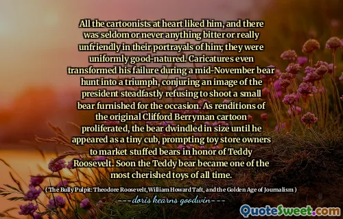 All the cartoonists at heart liked him, and there was seldom or never anything bitter or really unfriendly in their portrayals of him; they were uniformly good-natured. Caricatures even transformed his failure during a mid-November bear hunt into a triumph, conjuring an image of the president steadfastly refusing to shoot a small bear furnished for the occasion. As renditions of the original Clifford Berryman cartoon proliferated, the bear dwindled in size until he appeared as a tiny cub, prompting toy store owners to market stuffed bears in honor of Teddy Roosevelt. Soon the Teddy bear became one of the most cherished toys of all time.