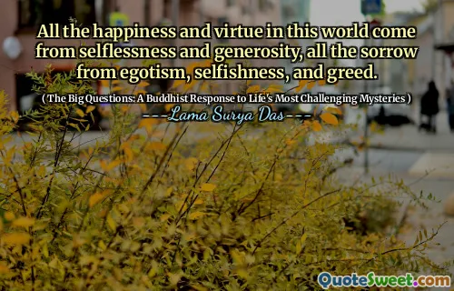 All the happiness and virtue in this world come from selflessness and generosity, all the sorrow from egotism, selfishness, and greed.