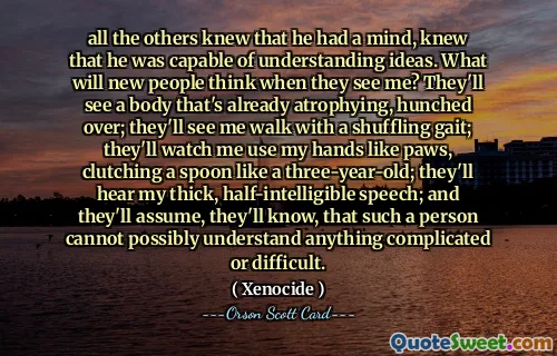 all the others knew that he had a mind, knew that he was capable of understanding ideas. What will new people think when they see me? They'll see a body that's already atrophying, hunched over; they'll see me walk with a shuffling gait; they'll watch me use my hands like paws, clutching a spoon like a three-year-old; they'll hear my thick, half-intelligible speech; and they'll assume, they'll know, that such a person cannot possibly understand anything complicated or difficult.