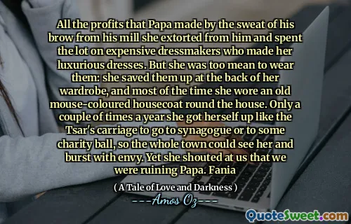 All the profits that Papa made by the sweat of his brow from his mill she extorted from him and spent the lot on expensive dressmakers who made her luxurious dresses. But she was too mean to wear them: she saved them up at the back of her wardrobe, and most of the time she wore an old mouse-coloured housecoat round the house. Only a couple of times a year she got herself up like the Tsar's carriage to go to synagogue or to some charity ball, so the whole town could see her and burst with envy. Yet she shouted at us that we were ruining Papa. Fania