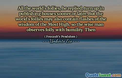 All the world's follies, he replied, turn up in publishing houses sooner or later. But the world's follies may also contain flashes of the wisdom of the Most High, so the wise man observes folly with humility. Then