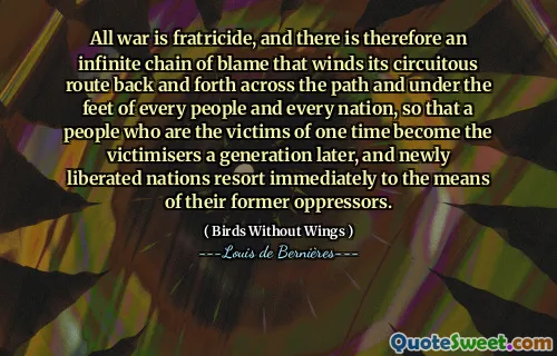 All war is fratricide, and there is therefore an infinite chain of blame that winds its circuitous route back and forth across the path and under the feet of every people and every nation, so that a people who are the victims of one time become the victimisers a generation later, and newly liberated nations resort immediately to the means of their former oppressors.