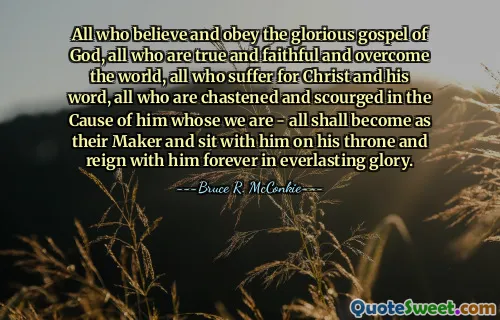 All who believe and obey the glorious gospel of God, all who are true and faithful and overcome the world, all who suffer for Christ and his word, all who are chastened and scourged in the Cause of him whose we are - all shall become as their Maker and sit with him on his throne and reign with him forever in everlasting glory.