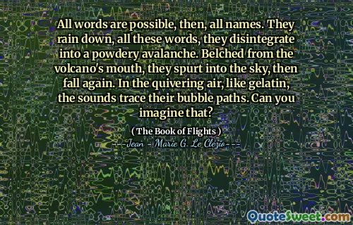 All words are possible, then, all names. They rain down, all these words, they disintegrate into a powdery avalanche. Belched from the volcano's mouth, they spurt into the sky, then fall again. In the quivering air, like gelatin, the sounds trace their bubble paths. Can you imagine that?