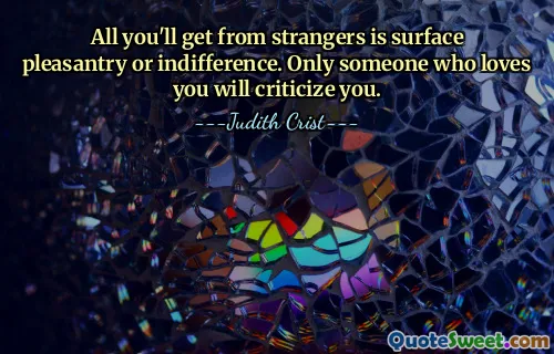 All you'll get from strangers is surface pleasantry or indifference. Only someone who loves you will criticize you.