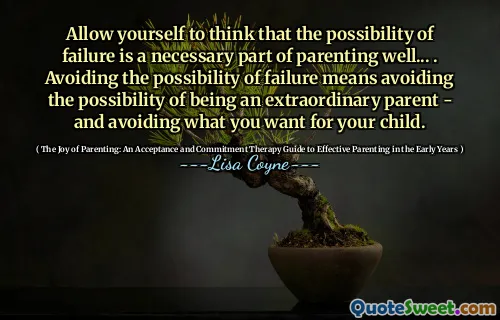 Allow yourself to think that the possibility of failure is a necessary part of parenting well... . Avoiding the possibility of failure means avoiding the possibility of being an extraordinary parent - and avoiding what you want for your child.