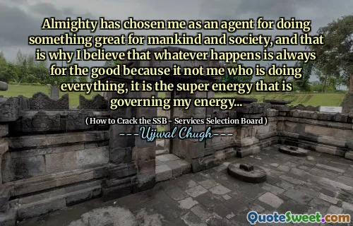 Almighty has chosen me as an agent for doing something great for mankind and society, and that is why I believe that whatever happens is always for the good because it not me who is doing everything, it is the super energy that is governing my energy...