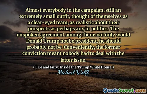 Almost everybody in the campaign, still an extremely small outfit, thought of themselves as a clear-eyed team, as realistic about their prospects as perhaps any in politics. The unspoken agreement among them: not only would Donald Trump not be president, he should probably not be. Conveniently, the former conviction meant nobody had to deal with the latter issue.