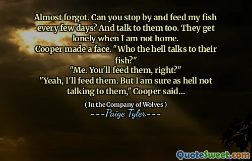 Almost forgot. Can you stop by and feed my fish every few days? And talk to them too. They get lonely when I am not home.
Cooper made a face. "Who the hell talks to their fish?"
"Me. You'll feed them, right?"
"Yeah, I'll feed them. But I am sure as hell not talking to them," Cooper said…