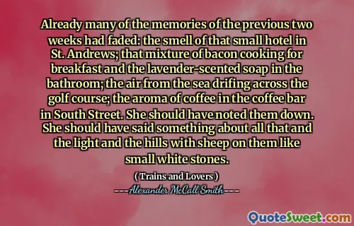 بالفعل تلاشت العديد من ذكريات الأسبوعين السابقين: رائحة هذا الفندق الصغير في سانت أندروز ؛ هذا المزيج من طبخ لحم الخنزير المقدد لتناول الإفطار والصابون المعالج بالخزامى في الحمام ؛ الهواء من البحر ينجرف عبر ملعب الجولف ؛ رائحة القهوة في مقهى في شارع ساوث. كان ينبغي أن تلاحظهم. كان ينبغي عليها أن تقول شيئًا عن كل ذلك والضوء والتلال مع الأغنام عليها مثل الأحجار البيضاء الصغيرة.