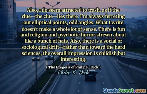 Jag verkar också attraherad av skräp, som om ledtråden-ledtråden-ligger där. Jag frestar alltid elliptiska punkter, udda vinklar. Det jag skriver är inte mycket meningsfullt. Det finns kul och religion och psykotisk skräck strödad som ett gäng hattar. Det finns också en social eller sociologisk drift-snarare än mot hårda vetenskaper, det övergripande intrycket är barnsligt men intressant.