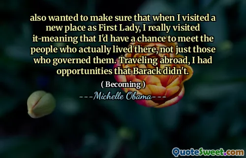 also wanted to make sure that when I visited a new place as First Lady, I really visited it-meaning that I'd have a chance to meet the people who actually lived there, not just those who governed them. Traveling abroad, I had opportunities that Barack didn't.