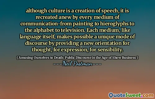although culture is a creation of speech, it is recreated anew by every medium of communication-from painting to hieroglyphs to the alphabet to television. Each medium, like language itself, makes possible a unique mode of discourse by providing a new orientation for thought, for expression, for sensibility.