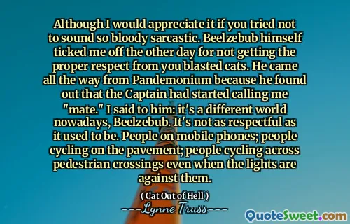 Although I would appreciate it if you tried not to sound so bloody sarcastic. Beelzebub himself ticked me off the other day for not getting the proper respect from you blasted cats. He came all the way from Pandemonium because he found out that the Captain had started calling me "mate." I said to him: it's a different world nowadays, Beelzebub. It's not as respectful as it used to be. People on mobile phones; people cycling on the pavement; people cycling across pedestrian crossings even when the lights are against them.