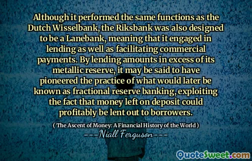 Although it performed the same functions as the Dutch Wisselbank, the Riksbank was also designed to be a Lanebank, meaning that it engaged in lending as well as facilitating commercial payments. By lending amounts in excess of its metallic reserve, it may be said to have pioneered the practice of what would later be known as fractional reserve banking, exploiting the fact that money left on deposit could profitably be lent out to borrowers.