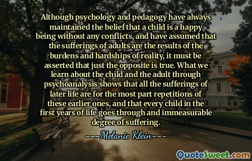 Although psychology and pedagogy have always maintained the belief that a child is a happy being without any conflicts, and have assumed that the sufferings of adults are the results of the burdens and hardships of reality, it must be asserted that just the opposite is true. What we learn about the child and the adult through psychoanalysis shows that all the sufferings of later life are for the most part repetitions of these earlier ones, and that every child in the first years of life goes through and immeasurable degree of suffering.