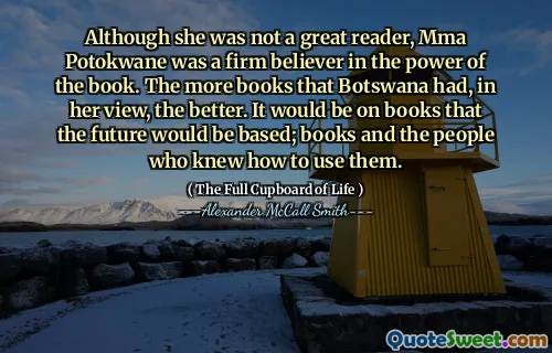 Although she was not a great reader, Mma Potokwane was a firm believer in the power of the book. The more books that Botswana had, in her view, the better. It would be on books that the future would be based; books and the people who knew how to use them.