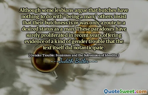Although some lesbians argue that butches have nothing to do with "being a man," others insist that their butchness is or was only a route to a desired status as a man. These paradoxes have surely proliferated in recent years,offering evidence of a kind of gender trouble that the text itself did notanticipate.