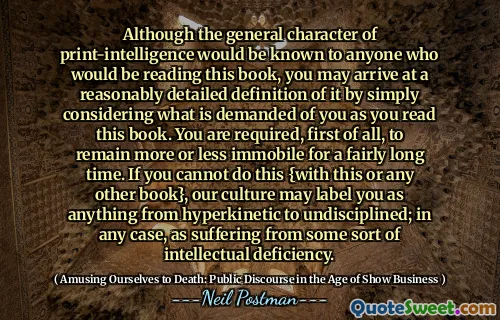 Although the general character of print-intelligence would be known to anyone who would be reading this book, you may arrive at a reasonably detailed definition of it by simply considering what is demanded of you as you read this book. You are required, first of all, to remain more or less immobile for a fairly long time. If you cannot do this {with this or any other book}, our culture may label you as anything from hyperkinetic to undisciplined; in any case, as suffering from some sort of intellectual deficiency.