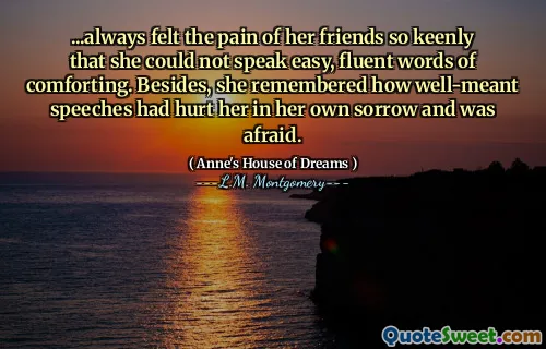 ...always felt the pain of her friends so keenly that she could not speak easy, fluent words of comforting. Besides, she remembered how well-meant speeches had hurt her in her own sorrow and was afraid.