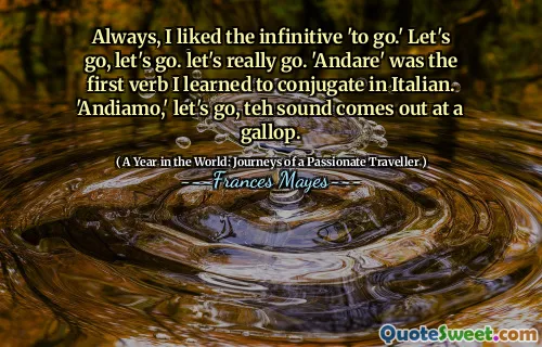 Always, I liked the infinitive 'to go.' Let's go, let's go. let's really go. 'Andare' was the first verb I learned to conjugate in Italian. 'Andiamo,' let's go, teh sound comes out at a gallop.