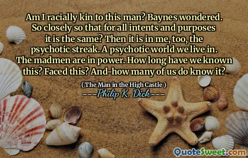 Am I racially kin to this man? Baynes wondered. So closely so that for all intents and purposes it is the same? Then it is in me, too, the psychotic streak. A psychotic world we live in. The madmen are in power. How long have we known this? Faced this? And-how many of us do know it?