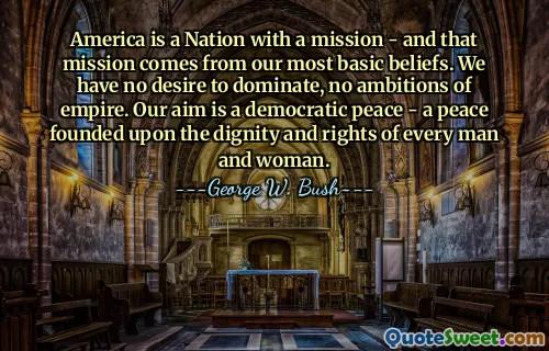 America is a Nation with a mission - and that mission comes from our most basic beliefs. We have no desire to dominate, no ambitions of empire. Our aim is a democratic peace - a peace founded upon the dignity and rights of every man and woman.