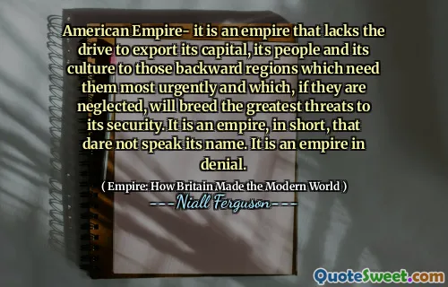 American Empire- it is an empire that lacks the drive to export its capital, its people and its culture to those backward regions which need them most urgently and which, if they are neglected, will breed the greatest threats to its security. It is an empire, in short, that dare not speak its name. It is an empire in denial.