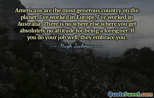 Americans are the most generous country on the planet. I've worked in Europe, I've worked in Australia. There is no where else where you get absolutely no attitude for being a foreigner. If you do your job well, they embrace you.