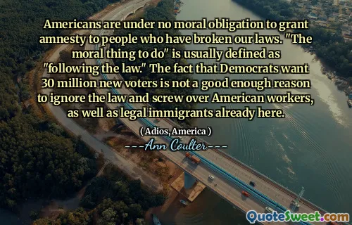 Americans are under no moral obligation to grant amnesty to people who have broken our laws. "The moral thing to do" is usually defined as "following the law." The fact that Democrats want 30 million new voters is not a good enough reason to ignore the law and screw over American workers, as well as legal immigrants already here.