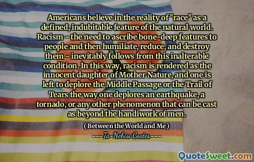 Americans believe in the reality of "race" as a defined, indubitable feature of the natural world. Racism - the need to ascribe bone-deep features to people and then humiliate, reduce, and destroy them - inevitably follows from this inalterable condition. In this way, racism is rendered as the innocent daughter of Mother Nature, and one is left to deplore the Middle Passage or the Trail of Tears the way one deplores an earthquake, a tornado, or any other phenomenon that can be cast as beyond the handiwork of men.
