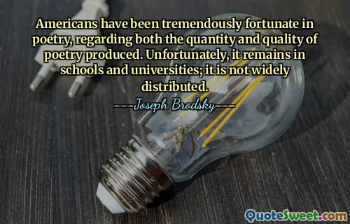 Americans have been tremendously fortunate in poetry, regarding both the quantity and quality of poetry produced. Unfortunately, it remains in schools and universities; it is not widely distributed.