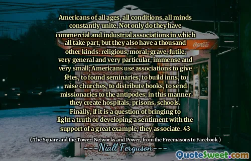 Americans of all ages, all conditions, all minds constantly unite. Not only do they have commercial and industrial associations in which all take part, but they also have a thousand other kinds: religious, moral, grave, futile, very general and very particular, immense and very small; Americans use associations to give fêtes, to found seminaries, to build inns, to raise churches, to distribute books, to send missionaries to the antipodes; in this manner they create hospitals, prisons, schools. Finally, if it is a question of bringing to light a truth or developing a sentiment with the support of a great example, they associate. 43