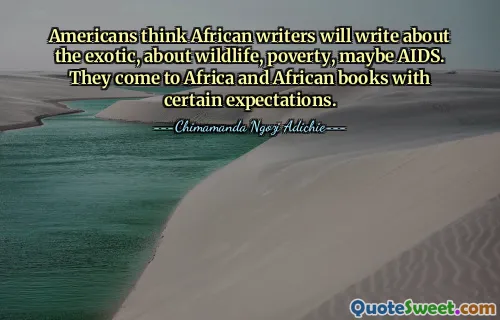 Americans think African writers will write about the exotic, about wildlife, poverty, maybe AIDS. They come to Africa and African books with certain expectations.
