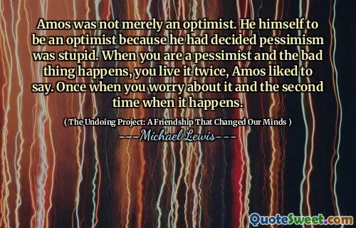 Amos não era apenas um otimista. Ele próprio era um otimista porque decidiu que o pessimismo era estúpido. Quando você é pessimista e a coisa ruim acontece, você vive duas vezes, Amos gostava de dizer. Uma vez quando você se preocupa com isso e a segunda vez quando isso acontece.