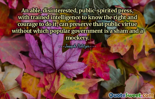 An able, disinterested, public-spirited press, with trained intelligence to know the right and courage to do it, can preserve that public virtue without which popular government is a sham and a mockery.