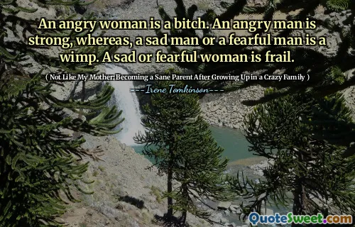 An angry woman is a bitch. An angry man is strong, whereas, a sad man or a fearful man is a wimp. A sad or fearful woman is frail.