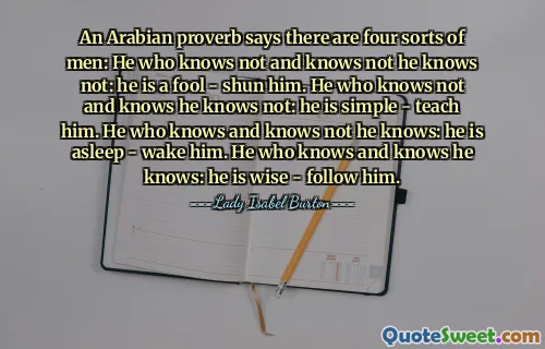 An Arabian proverb says there are four sorts of men: He who knows not and knows not he knows not: he is a fool - shun him. He who knows not and knows he knows not: he is simple - teach him. He who knows and knows not he knows: he is asleep - wake him. He who knows and knows he knows: he is wise - follow him.