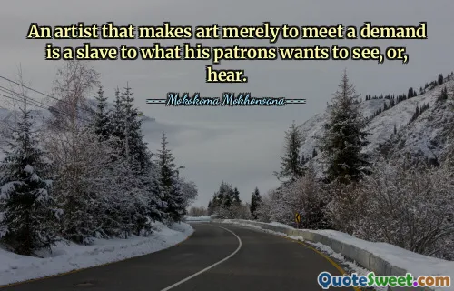 An artist that makes art merely to meet a demand is a slave to what his patrons wants to see, or, hear.