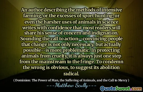 En forfatter som beskriver metodene for intensivt jordbruk, eller overskuddet av sportsjakt, eller til og med den tøffere bruken av dyr i vitenskap skriver med selvtillit at de fleste lesere vil dele sin følelse av bekymring og indignasjon. Å høres oppfordringen til handling-overbevisende mennesker som endrer seg er ikke bare nødvendig, men faktisk mulig-er mer problematisk. Når du beskytter dyr mot grusomhet, er det alltid bare ett skritt fra mainstream til kanten. Å fordømme det gale er åpenbart, å antyde at det er avskaffelsesradikal.