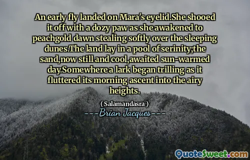 An early fly landed on Mara's eyelid.She shooed it off with a dozy paw as she awakened to peachgold dawn stealing softly over the sleeping dunes.The land lay in a pool of serinity;the sand,now still and cool,awaited sun-warmed day.Somewhere a lark began trilling as it fluttered its morning ascent into the airy heights.