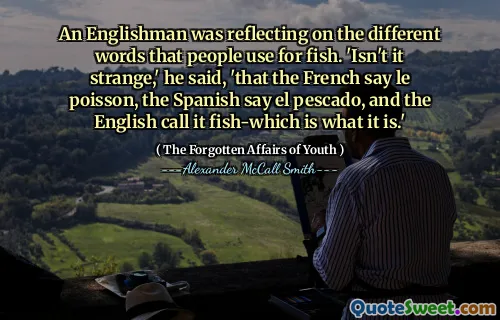 An Englishman was reflecting on the different words that people use for fish. 'Isn't it strange,' he said, 'that the French say le poisson, the Spanish say el pescado, and the English call it fish-which is what it is.'