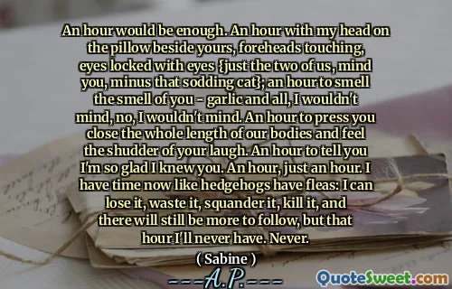 An hour would be enough. An hour with my head on the pillow beside yours, foreheads touching, eyes locked with eyes {just the two of us, mind you, minus that sodding cat}; an hour to smell the smell of you - garlic and all, I wouldn't mind, no, I wouldn't mind. An hour to press you close the whole length of our bodies and feel the shudder of your laugh. An hour to tell you I'm so glad I knew you. An hour, just an hour. I have time now like hedgehogs have fleas: I can lose it, waste it, squander it, kill it, and there will still be more to follow, but that hour I'll never have. Never.