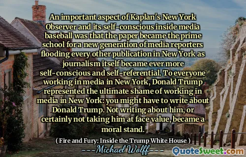 An important aspect of Kaplan's New York Observer and its self-conscious inside media baseball was that the paper became the prime school for a new generation of media reporters flooding every other publication in New York as journalism itself became ever more self-conscious and self-referential. To everyone working in media in New York, Donald Trump represented the ultimate shame of working in media in New York: you might have to write about Donald Trump. Not writing about him, or certainly not taking him at face value, became a moral stand.